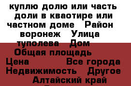 куплю долю или часть доли в кваотире или частном доме › Район ­ воронеж › Улица ­ туполева › Дом ­ 1 › Общая площадь ­ 2 › Цена ­ 1 000 - Все города Недвижимость » Другое   . Алтайский край,Бийск г.